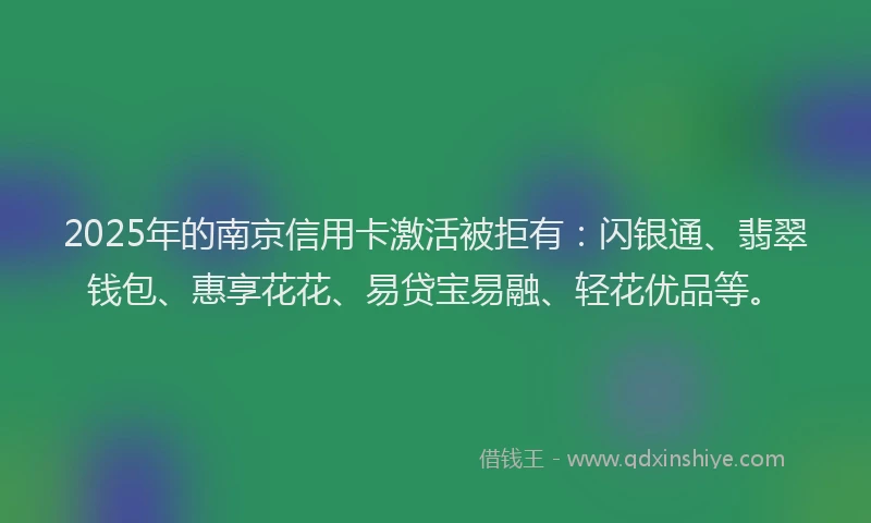 2025年的南京信用卡激活被拒有：闪银通、翡翠钱包、惠享花花、易贷宝易融、轻花优品等。