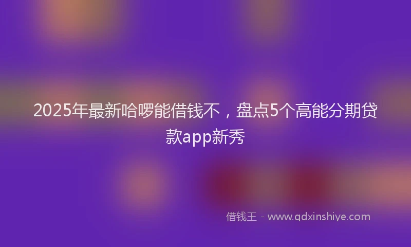 2025年最新哈啰能借钱不，盘点5个高能分期贷款app新秀