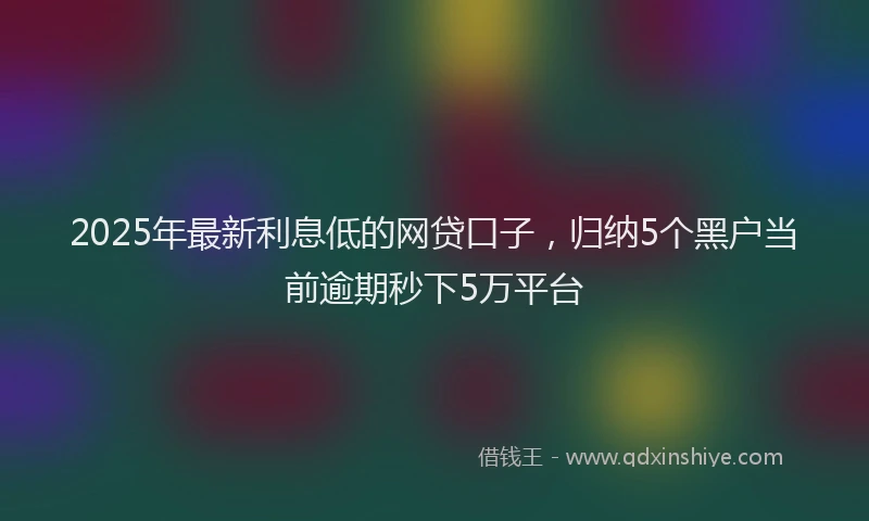 2025年最新利息低的网贷口子，归纳5个黑户当前逾期秒下5万平台