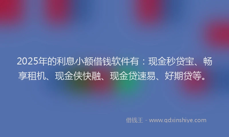 2025年的利息小额借钱软件有：现金秒贷宝、畅享租机、现金侠快融、现金贷速易、好期贷等。
