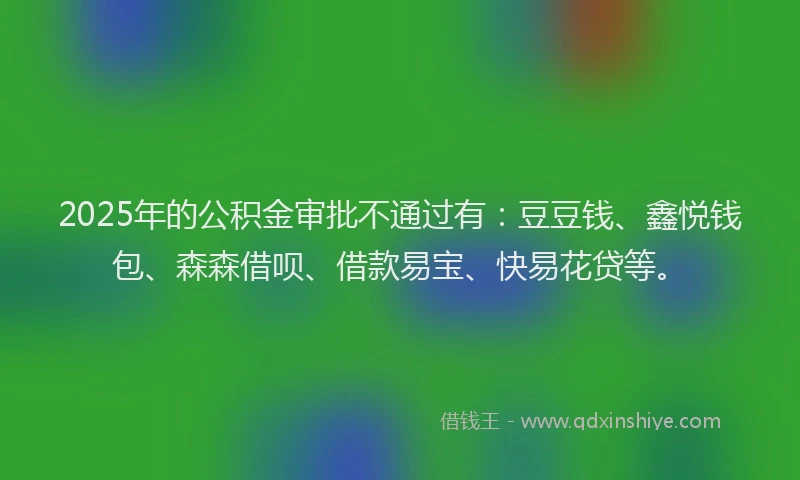 2025年的公积金审批不通过有：豆豆钱、鑫悦钱包、森森借呗、借款易宝、快易花贷等。