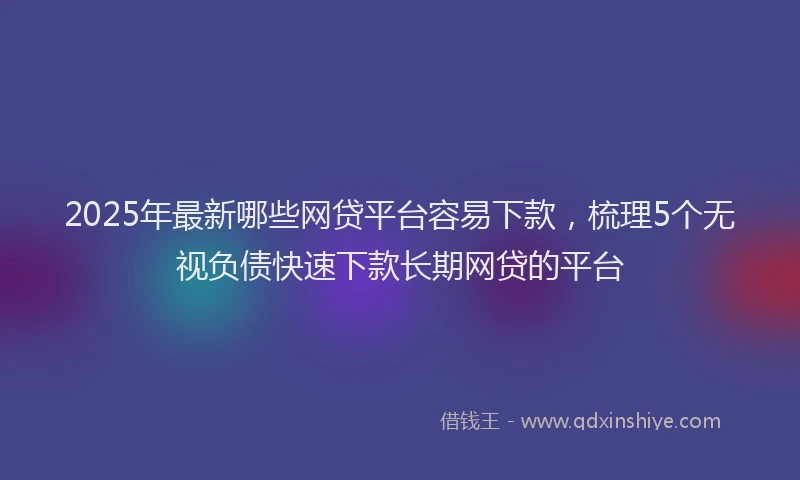 2025年最新哪些网贷平台容易下款，梳理5个无视负债快速下款长期网贷的平台