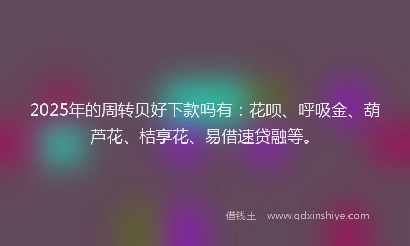 2025年的周转贝好下款吗有：花呗、呼吸金、葫芦花、桔享花、易借速贷融等。