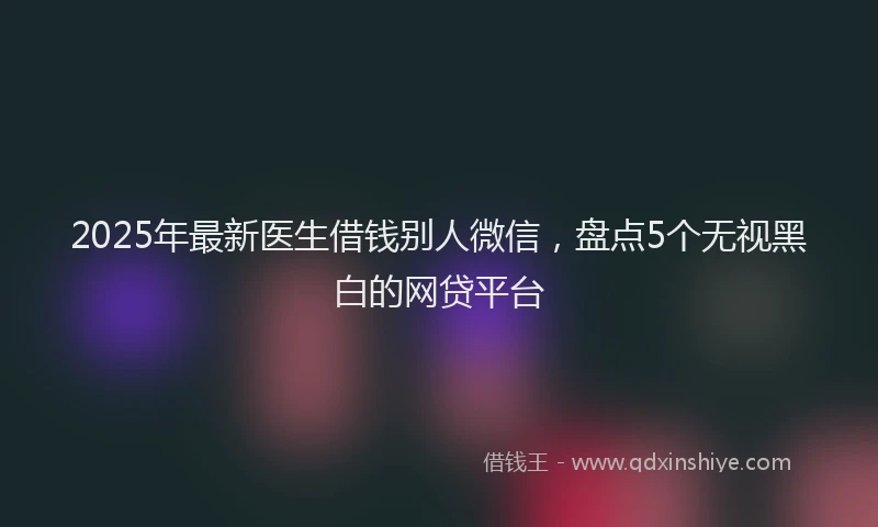 2025年最新医生借钱别人微信，盘点5个无视黑白的网贷平台