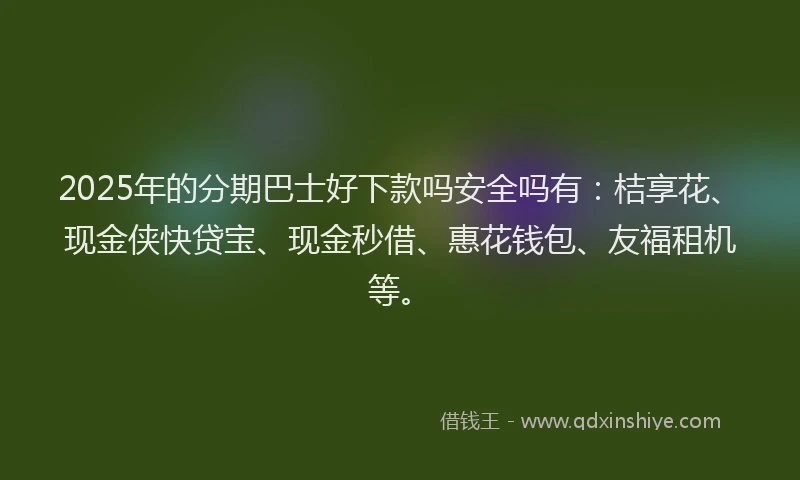 2025年的分期巴士好下款吗安全吗有：桔享花、现金侠快贷宝、现金秒借、惠花钱包、友福租机等。