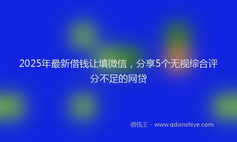 2025年最新借钱让填微信，分享5个无视综合评分不足的网贷