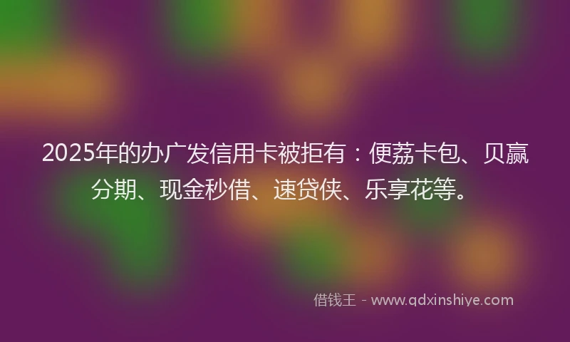 2025年的办广发信用卡被拒有：便荔卡包、贝赢分期、现金秒借、速贷侠、乐享花等。