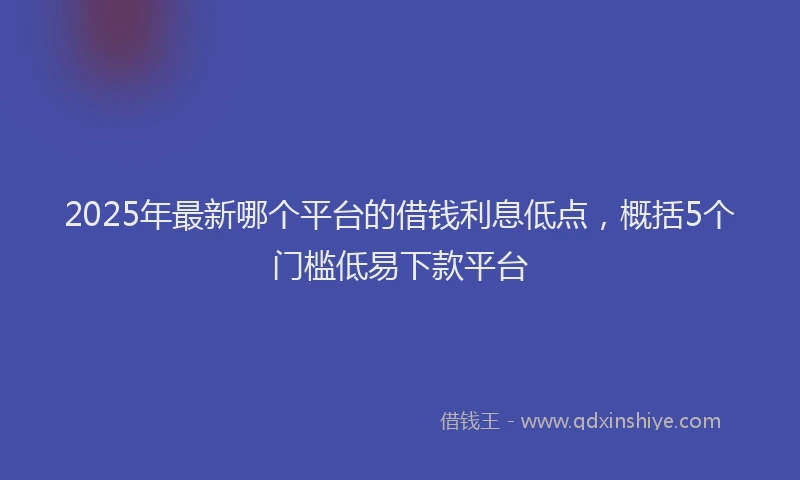 2025年最新哪个平台的借钱利息低点，概括5个门槛低易下款平台