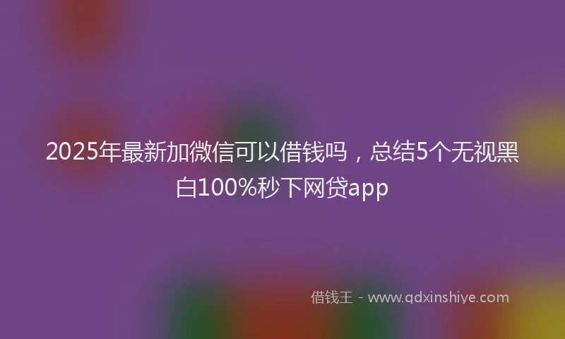 2025年最新加微信可以借钱吗，总结5个无视黑白100%秒下网贷app