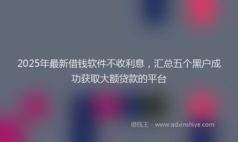 2025年最新借钱软件不收利息，汇总五个黑户成功获取大额贷款的平台
