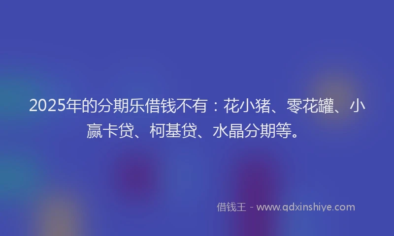 2025年的分期乐借钱不有：花小猪、零花罐、小赢卡贷、柯基贷、水晶分期等。