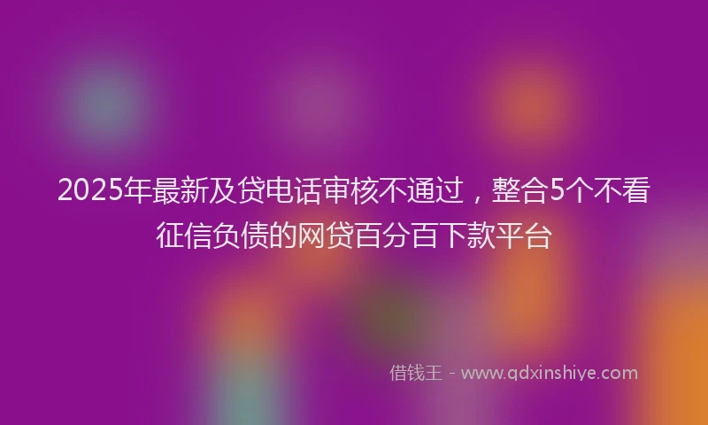 2025年最新及贷电话审核不通过，整合5个不看征信负债的网贷百分百下款平台