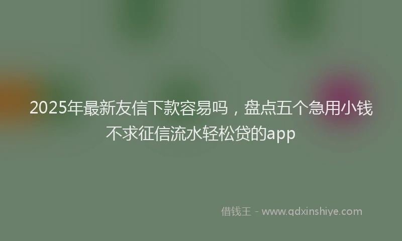 2025年最新友信下款容易吗，盘点五个急用小钱不求征信流水轻松贷的app