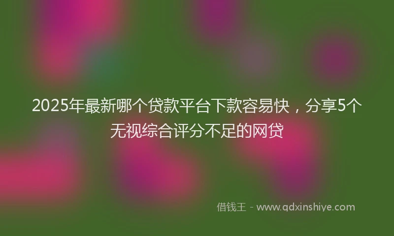 2025年最新哪个贷款平台下款容易快，分享5个无视综合评分不足的网贷