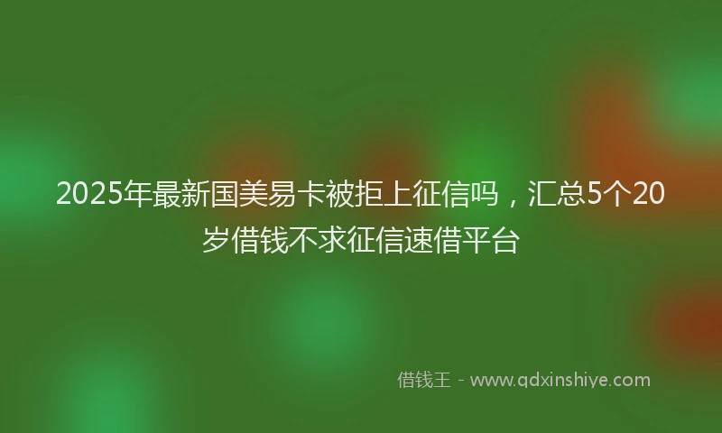 2025年最新国美易卡被拒上征信吗，汇总5个20岁借钱不求征信速借平台