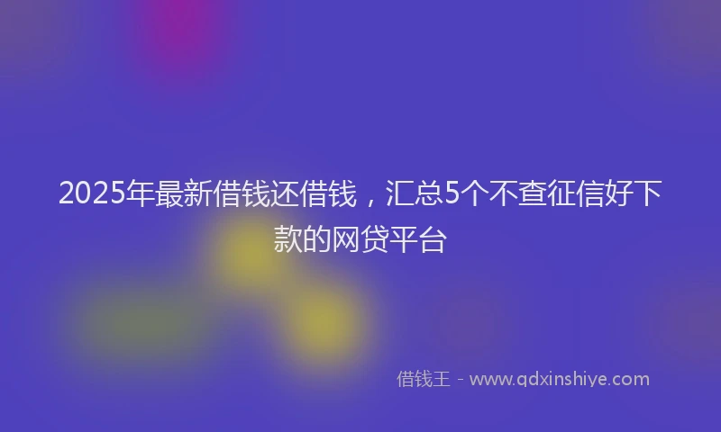 2025年最新借钱还借钱，汇总5个不查征信好下款的网贷平台