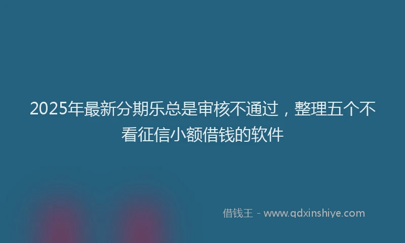 2025年最新分期乐总是审核不通过，整理五个不看征信小额借钱的软件