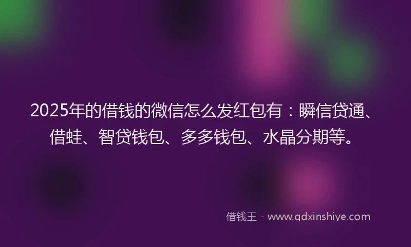 2025年的借钱的微信怎么发红包有：瞬信贷通、借蛙、智贷钱包、多多钱包、水晶分期等。