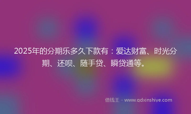 2025年的分期乐多久下款有：爱达财富、时光分期、还呗、随手贷、瞬贷通等。