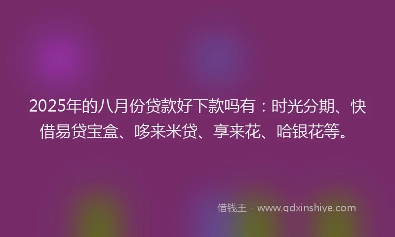2025年的八月份贷款好下款吗有：时光分期、快借易贷宝盒、哆来米贷、享来花、哈银花等。