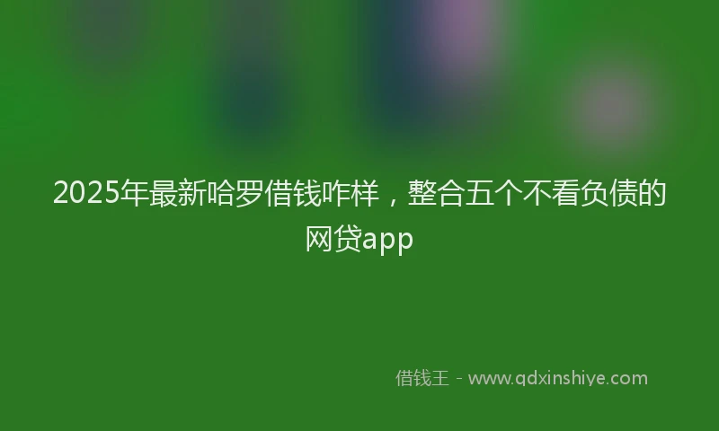 2025年最新哈罗借钱咋样，整合五个不看负债的网贷app