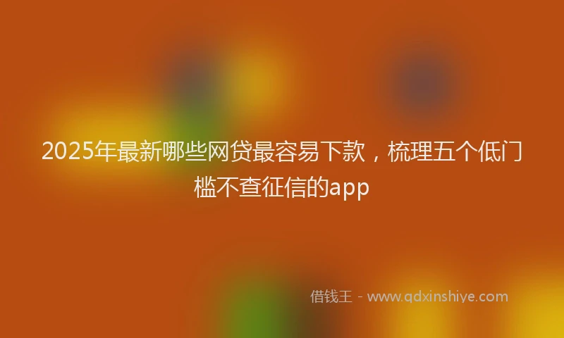 2025年最新哪些网贷最容易下款，梳理五个低门槛不查征信的app