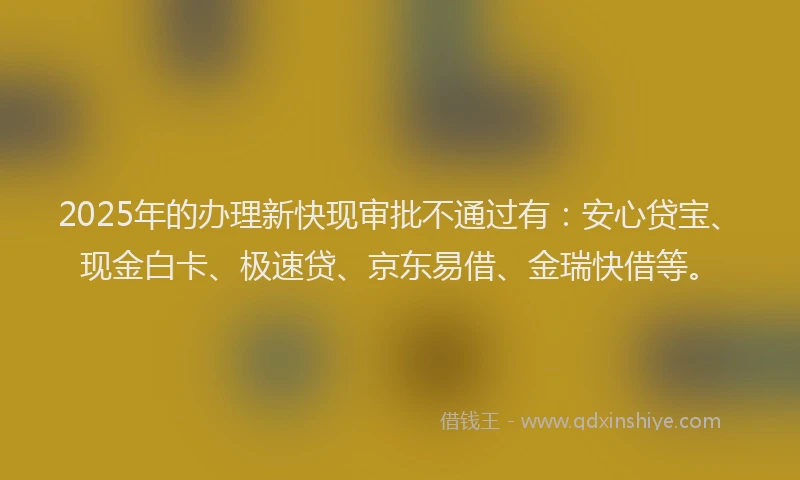 2025年的办理新快现审批不通过有：安心贷宝、现金白卡、极速贷、京东易借、金瑞快借等。
