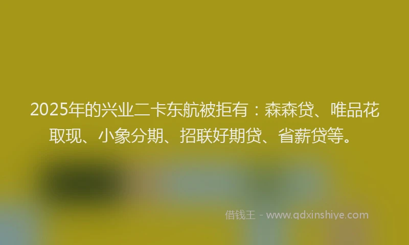 2025年的兴业二卡东航被拒有：森森贷、唯品花取现、小象分期、招联好期贷、省薪贷等。