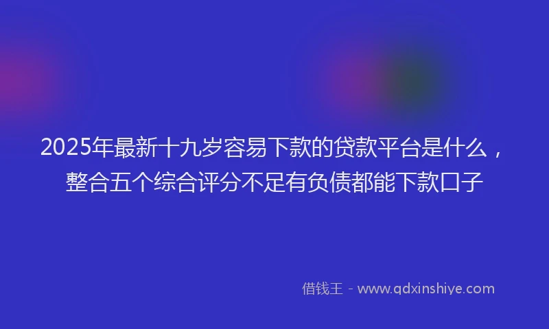2025年最新十九岁容易下款的贷款平台是什么，整合五个综合评分不足有负债都能下款口子