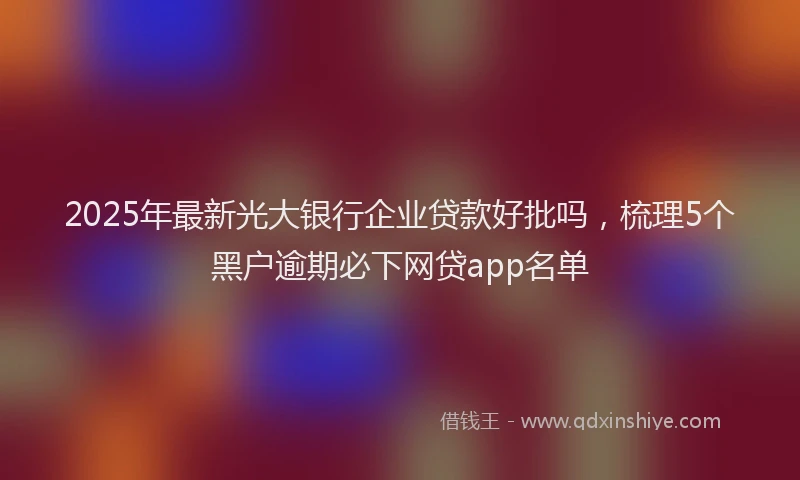 2025年最新光大银行企业贷款好批吗，梳理5个黑户逾期必下网贷app名单