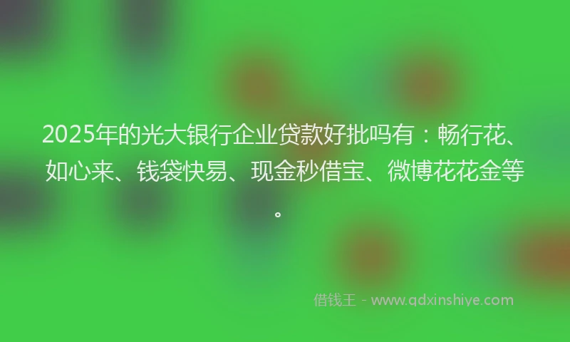 2025年的光大银行企业贷款好批吗有：畅行花、如心来、钱袋快易、现金秒借宝、微博花花金等。