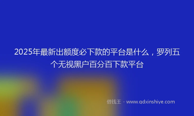 2025年最新出额度必下款的平台是什么，罗列五个无视黑户百分百下款平台