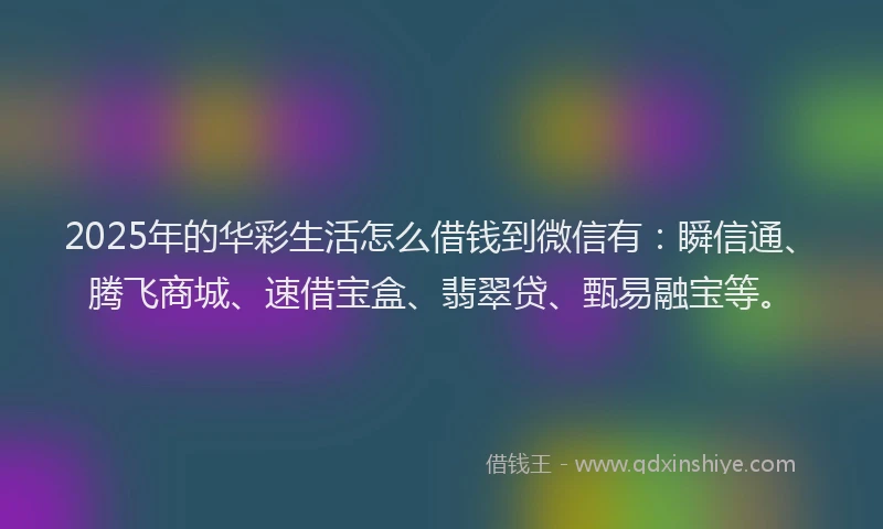 2025年的华彩生活怎么借钱到微信有：瞬信通、腾飞商城、速借宝盒、翡翠贷、甄易融宝等。