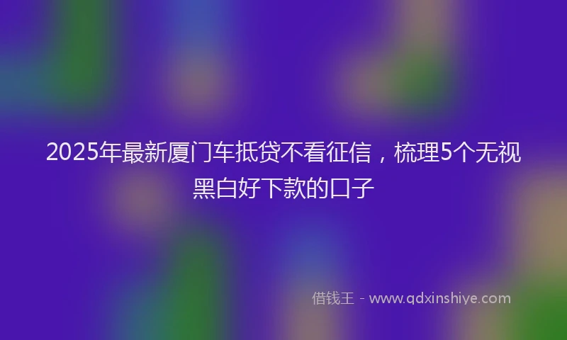 2025年最新厦门车抵贷不看征信，梳理5个无视黑白好下款的口子