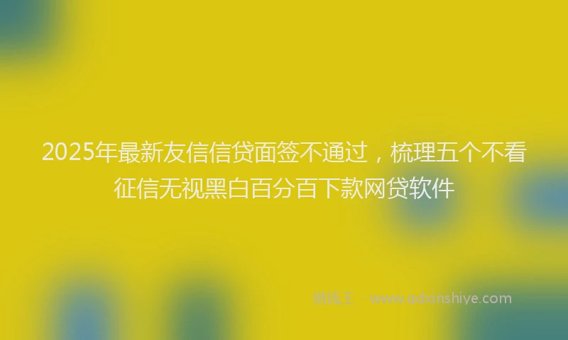 2025年最新友信信贷面签不通过，梳理五个不看征信无视黑白百分百下款网贷软件