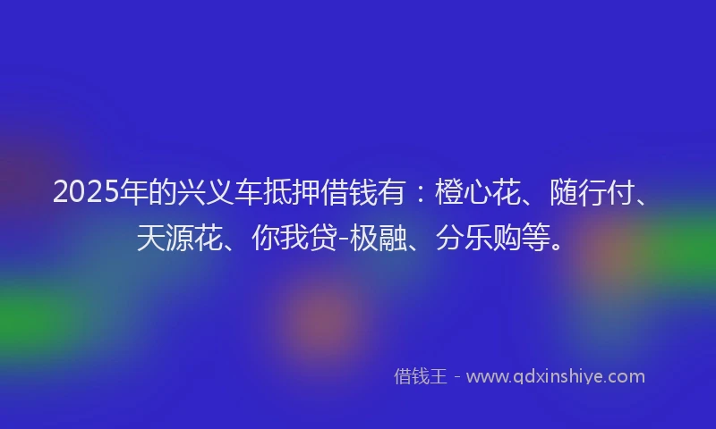 2025年的兴义车抵押借钱有：橙心花、随行付、天源花、你我贷-极融、分乐购等。
