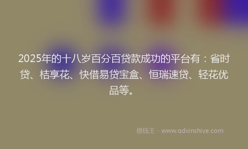 2025年的十八岁百分百贷款成功的平台有：省时贷、桔享花、快借易贷宝盒、恒瑞速贷、轻花优品等。