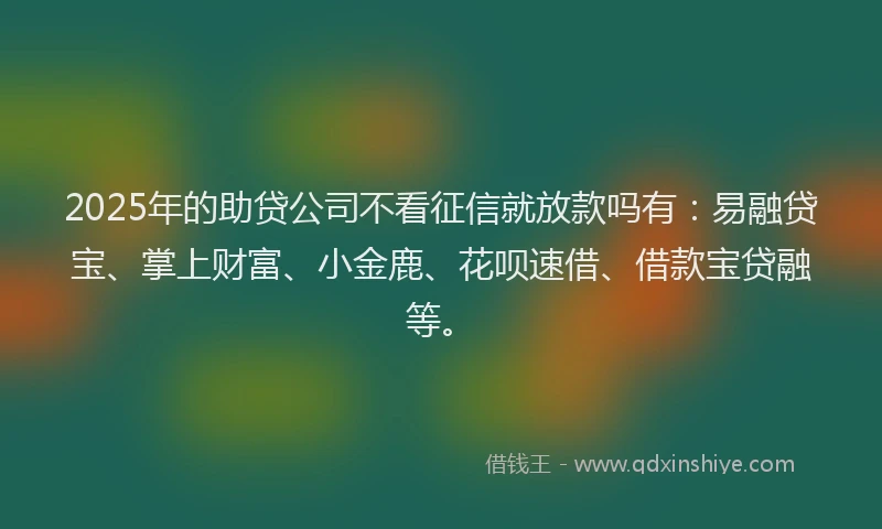 2025年的助贷公司不看征信就放款吗有：易融贷宝、掌上财富、小金鹿、花呗速借、借款宝贷融等。