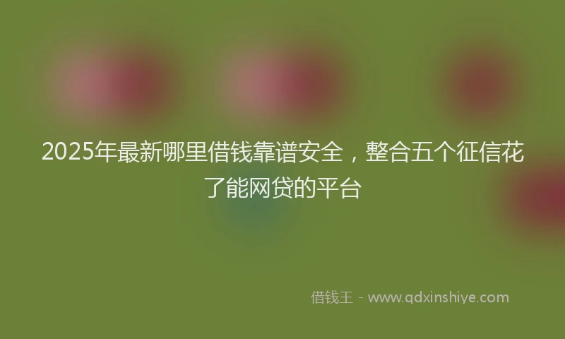 2025年最新哪里借钱靠谱安全，整合五个征信花了能网贷的平台