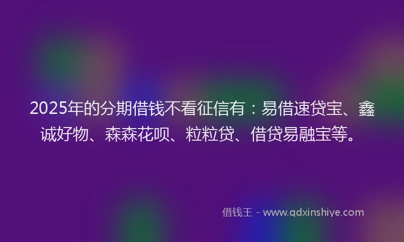 2025年的分期借钱不看征信有：易借速贷宝、鑫诚好物、森森花呗、粒粒贷、借贷易融宝等。