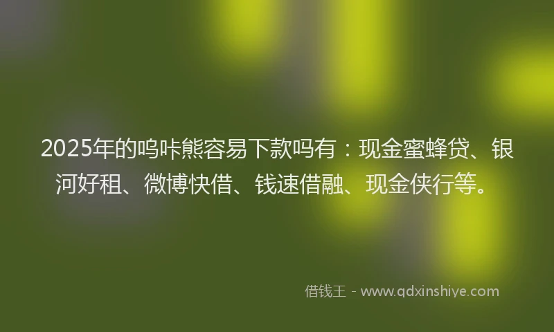 2025年的呜咔熊容易下款吗有：现金蜜蜂贷、银河好租、微博快借、钱速借融、现金侠行等。