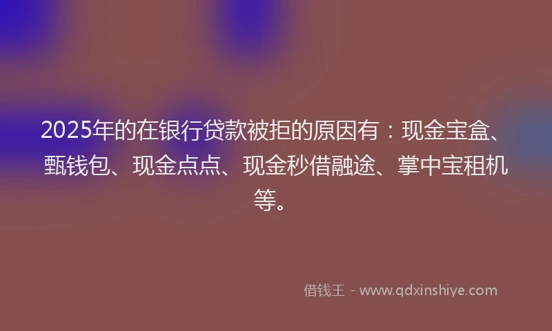 2025年的在银行贷款被拒的原因有：现金宝盒、甄钱包、现金点点、现金秒借融途、掌中宝租机等。