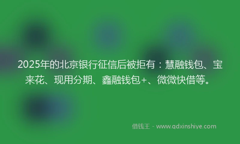 2025年的北京银行征信后被拒有：慧融钱包、宝来花、现用分期、鑫融钱包+、微微快借等。