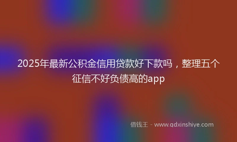 2025年最新公积金信用贷款好下款吗，整理五个征信不好负债高的app