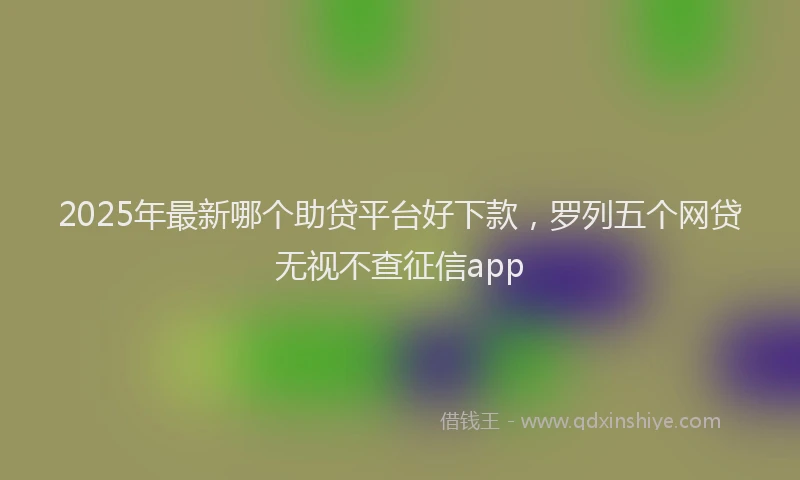 2025年最新哪个助贷平台好下款，罗列五个网贷无视不查征信app