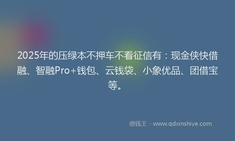 2025年的压绿本不押车不看征信有：现金侠快借融、智融Pro+钱包、云钱袋、小象优品、团借宝等。