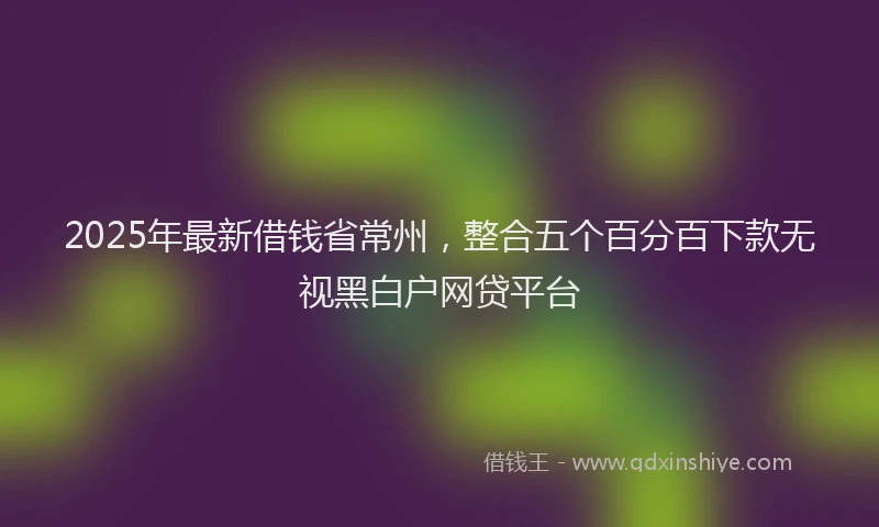 2025年最新借钱省常州，整合五个百分百下款无视黑白户网贷平台