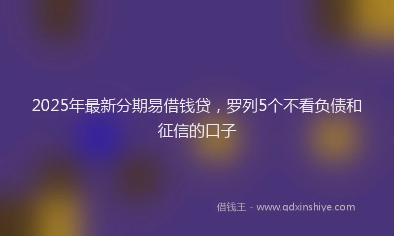 2025年最新分期易借钱贷，罗列5个不看负债和征信的口子