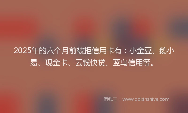 2025年的六个月前被拒信用卡有：小金豆、鹅小易、现金卡、云钱快贷、蓝鸟信用等。