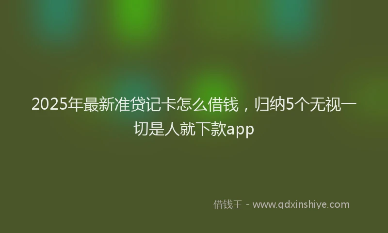 2025年最新准贷记卡怎么借钱，归纳5个无视一切是人就下款app